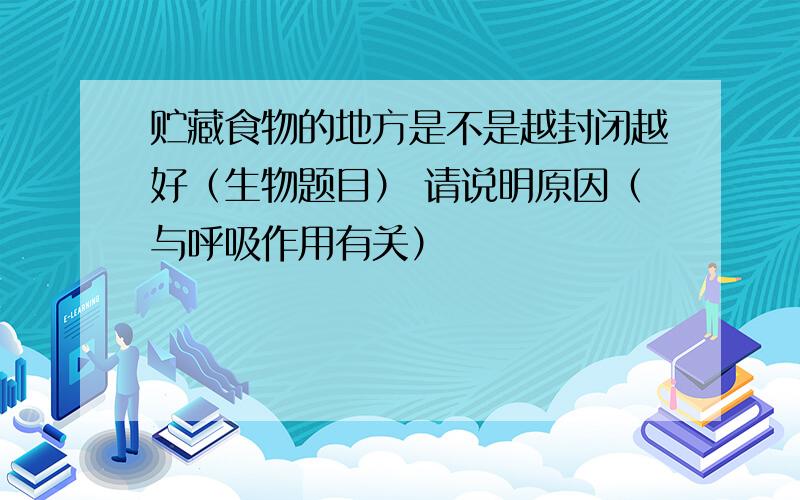 贮藏食物的地方是不是越封闭越好（生物题目） 请说明原因（与呼吸作用有关）