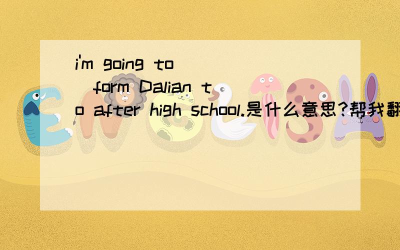 i'm going to ()form Dalian to after high school.是什么意思?帮我翻译下!谢谢咯!i'm going to ()form Dalian to Beijing after high school