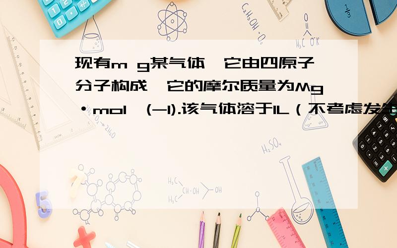 现有m g某气体,它由四原子分子构成,它的摩尔质量为Mg·mol^(-1).该气体溶于1L（不考虑发生反应）,其溶液中溶质的质量分数为___________m（溶质） m------------------------------ = ------------------------*100%