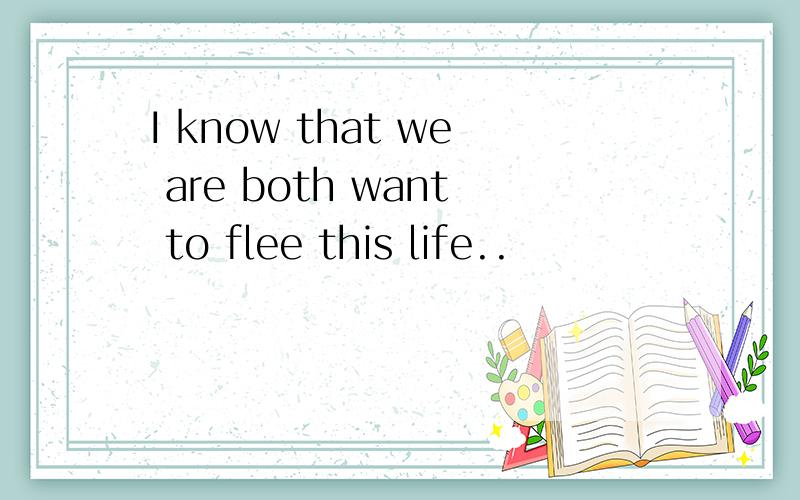 I know that we are both want to flee this life..