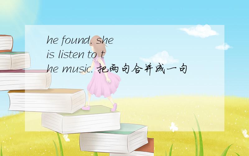 he found. she is listen to the music. 把两句合并成一句