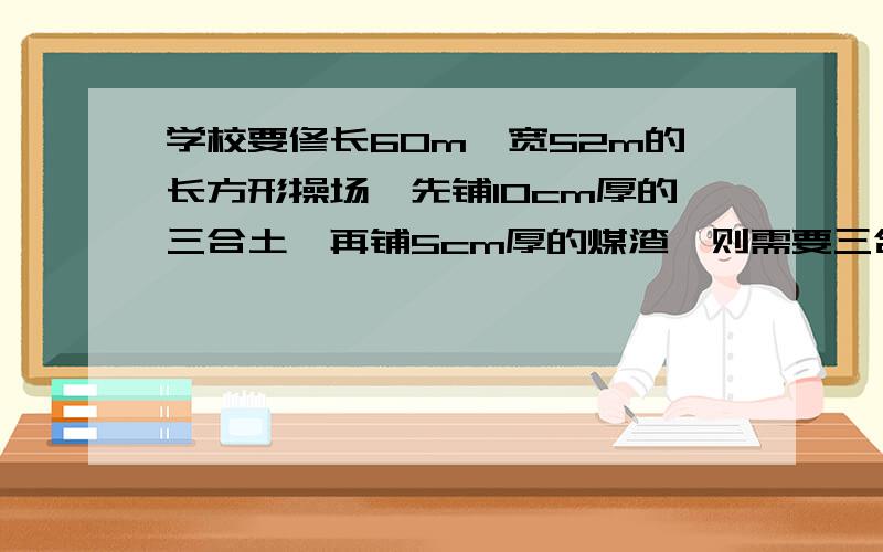 学校要修长60m、宽52m的长方形操场,先铺10cm厚的三合土,再铺5cm厚的煤渣,则需要三合土和煤渣各多少立方米?