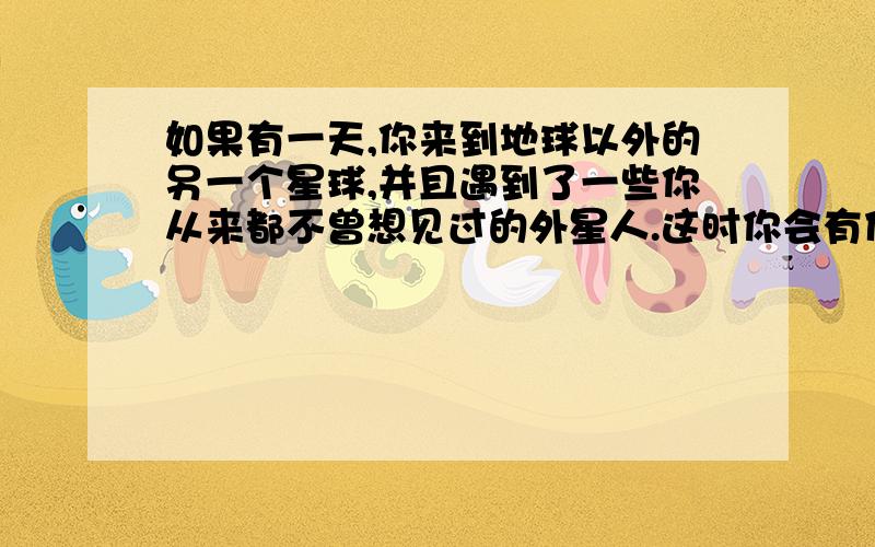 如果有一天,你来到地球以外的另一个星球,并且遇到了一些你从来都不曾想见过的外星人.这时你会有什么样的感受?惊奇、害怕还是喜悦?请展开你的想象的翅膀,写一篇想象作文,