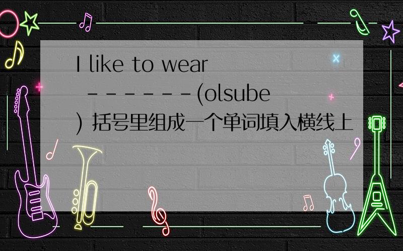 I like to wear ------(olsube) 括号里组成一个单词填入横线上