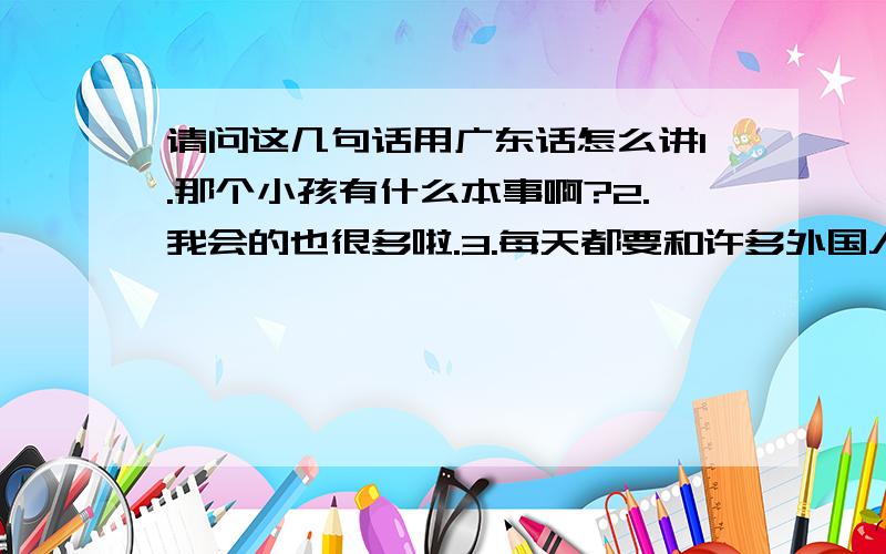 请问这几句话用广东话怎么讲1.那个小孩有什么本事啊?2.我会的也很多啦.3.每天都要和许多外国人打交道.4.我在广州生活很多年了.PS：最好帮我标一下拼音.