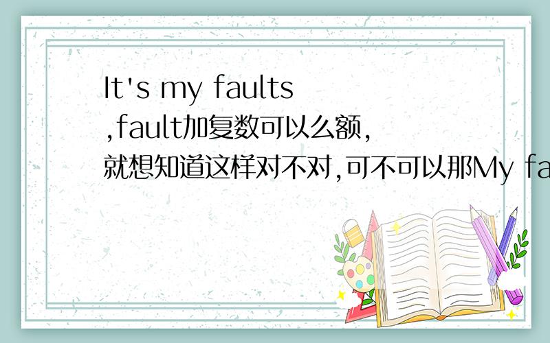 It's my faults,fault加复数可以么额,就想知道这样对不对,可不可以那My faults呢?可以是复数么?应该可以把- -