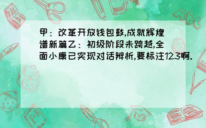 甲：改革开放钱包鼓,成就辉煌谱新篇乙：初级阶段未跨越,全面小康已实现对话辨析,要标注123啊.