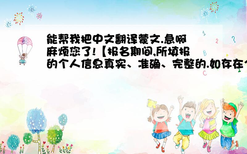 能帮我把中文翻译蒙文.急啊 麻烦您了!【报名期间,所填报的个人信息真实、准确、完整的.如存在个人信息弄虚作假,自愿按有关规定接受处理,由于本人所提供的个人信息不准确而引发的问题