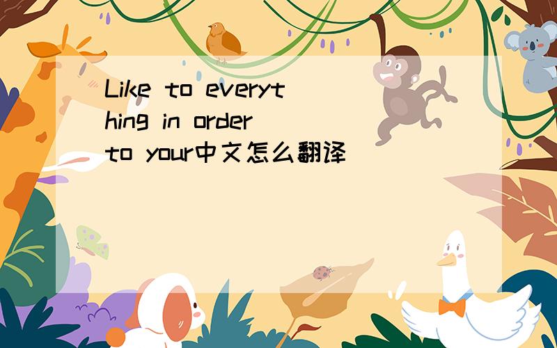 Like to everything in order to your中文怎么翻译