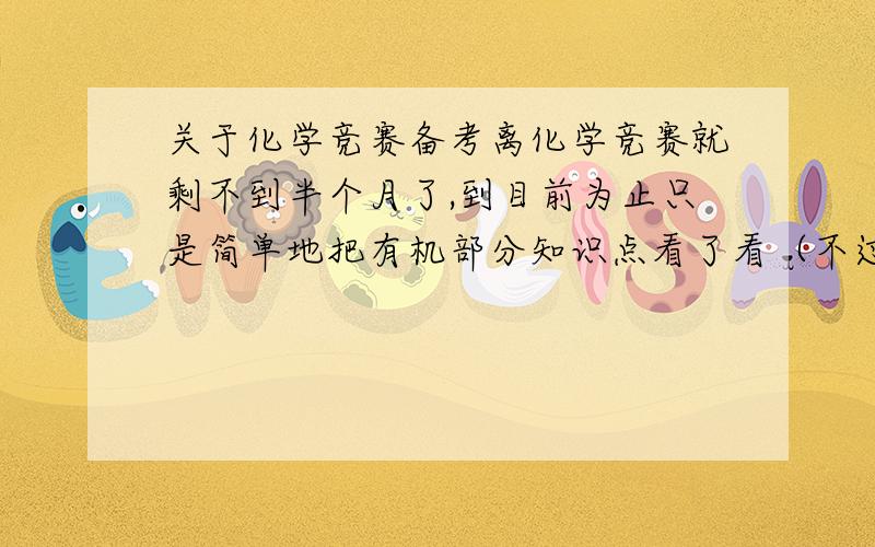 关于化学竞赛备考离化学竞赛就剩不到半个月了,到目前为止只是简单地把有机部分知识点看了看（不过说实在也花了不少精力）,至于做题,也只到能看懂答案的程度.所以呢,现在十分迷茫,希