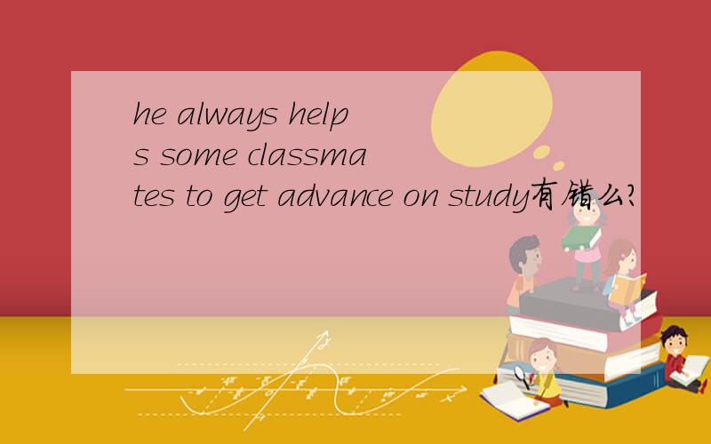 he always helps some classmates to get advance on study有错么?