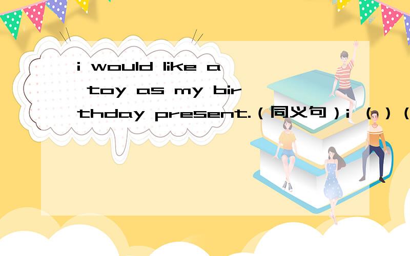 i would like a toy as my birthday present.（同义句）i （）（）（）have a toy as my birthday presenti was born on the ninth of may.(同义)（）（）（）on the ninth of may.