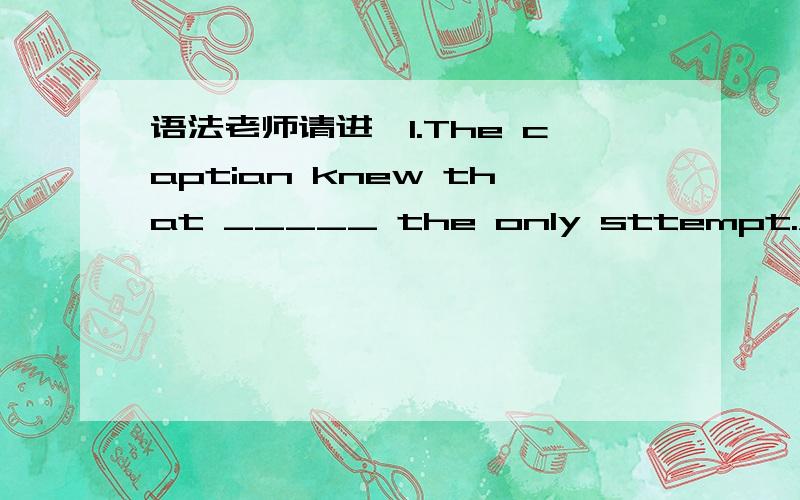 语法老师请进,1.The captian knew that _____ the only sttempt.A.his would not be B.it had not been.2.It was a ship which had been sunk many years ____ in fact found.A.that they had B.which was .上面的答案分别是A ,A .那么另外另外两