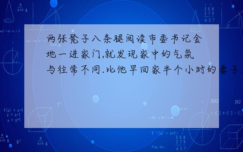 两张凳子八条腿阅读市委书记金地一进家门,就发现家中的气氛与往常不同.比他早回家半个小时的妻子正在生闷气.于是,他故意把口吻放得轻松些：“老婆子我回来了!” 妻子转过身：“人家