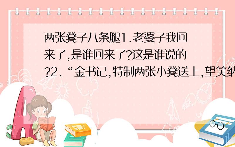 两张凳子八条腿1.老婆子我回来了,是谁回来了?这是谁说的?2.“金书记,特制两张小凳送上,望笑纳.八条腿如此安排,