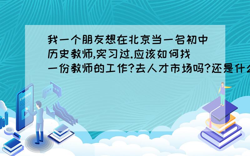 我一个朋友想在北京当一名初中历史教师,实习过.应该如何找一份教师的工作?去人才市场吗?还是什么别的途径?越详细越好.复制粘贴的全PASS.一定要本人亲自回答....您发的小心我今天晚上才