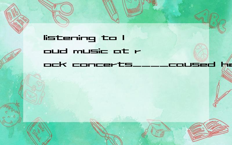 listening to loud music at rock concerts____caused hearing loss in some teenagersA is B are C has D have