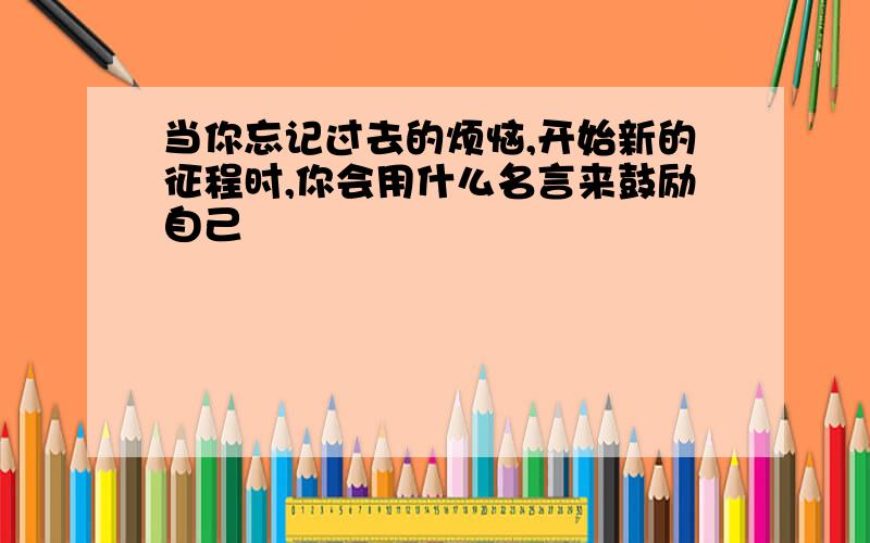 当你忘记过去的烦恼,开始新的征程时,你会用什么名言来鼓励自己