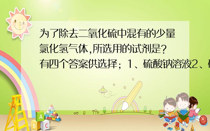 为了除去二氧化硫中混有的少量氯化氢气体,所选用的试剂是?有四个答案供选择；1、硫酸钠溶液2、硫酸氢钠饱和溶液3、饱和食盐水4、水