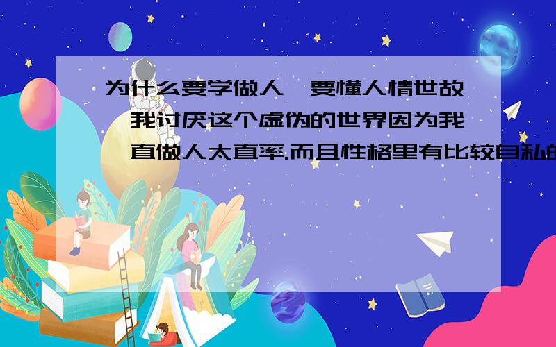 为什么要学做人,要懂人情世故,我讨厌这个虚伪的世界因为我一直做人太直率.而且性格里有比较自私的一面.所以我过的是磕磕碰碰的.也是无数次的受伤流血了.但我就是想活的我行我素,那些