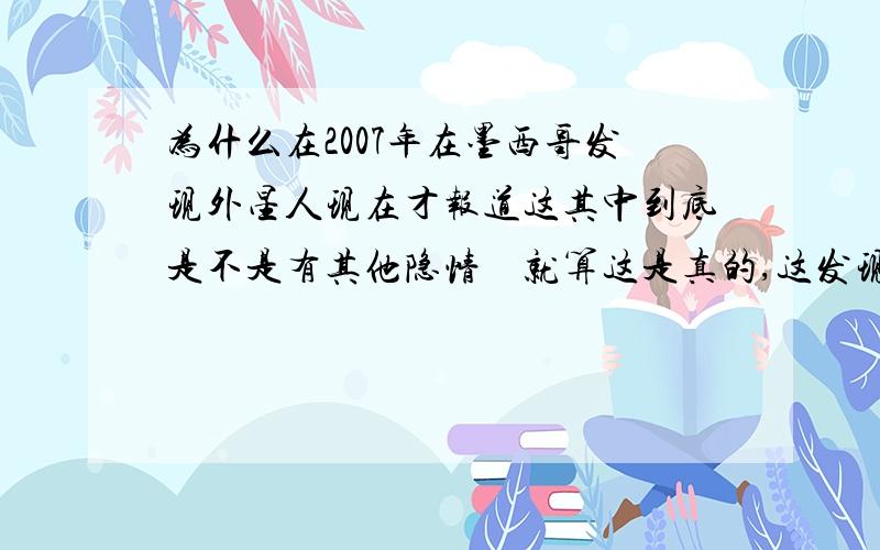 为什么在2007年在墨西哥发现外星人现在才报道这其中到底是不是有其他隐情    就算这是真的,这发现外星人是国际上的问题不单单是国家个人了为什么还要将事情隐藏2年之久   这到底是不是