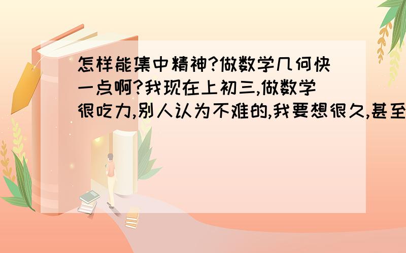 怎样能集中精神?做数学几何快一点啊?我现在上初三,做数学很吃力,别人认为不难的,我要想很久,甚至都想不出.真得很辛苦.每次看到没有见过的题就一点头绪都没有,什么相似,全等,做辅助线.