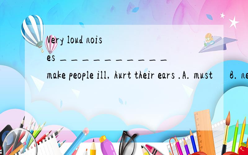 Very loud noises __________ make people ill, hurt their ears .A. must      B. need     C. can      D. should英语好的来