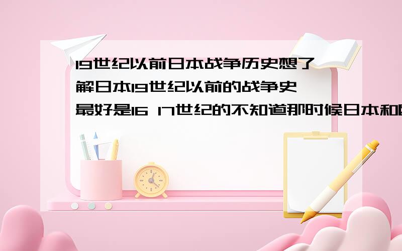 19世纪以前日本战争历史想了解日本19世纪以前的战争史 最好是16 17世纪的不知道那时候日本和欧洲大陆有什么接触?