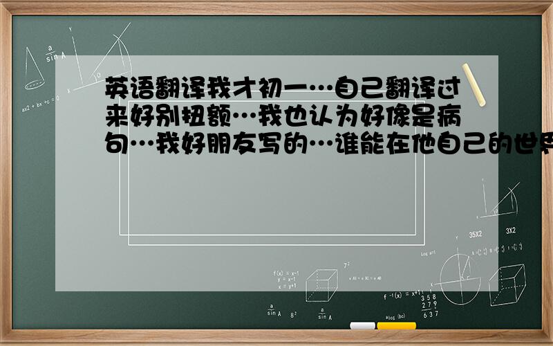 英语翻译我才初一…自己翻译过来好别扭额…我也认为好像是病句…我好朋友写的…谁能在他自己的世界了解自己…?还是谁能了解他自己的世界?…我很郁闷…