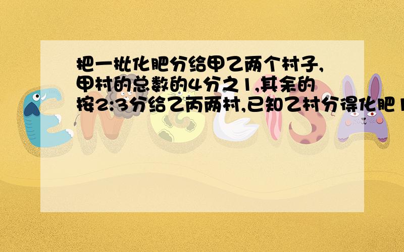 把一批化肥分给甲乙两个村子,甲村的总数的4分之1,其余的按2:3分给乙丙两村,已知乙村分得化肥12吨,这批化肥共有多少吨?