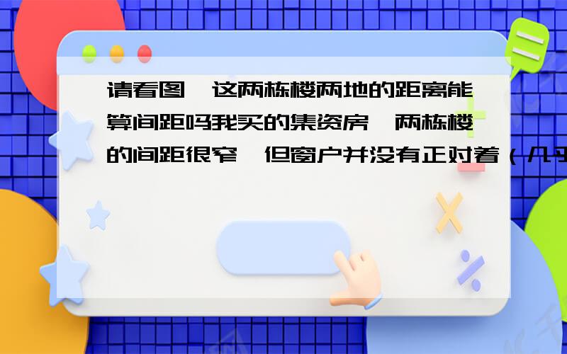 请看图,这两栋楼两地的距离能算间距吗我买的集资房,两栋楼的间距很窄,但窗户并没有正对着（几乎正对着）.请看图,图中A点和B点都为窗户,这两点之间的距离只有12米,两栋楼都是18米高,这