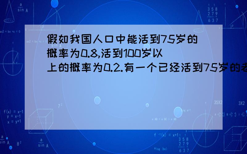 假如我国人口中能活到75岁的概率为0.8,活到100岁以上的概率为0.2.有一个已经活到75岁的老人,问能活到100