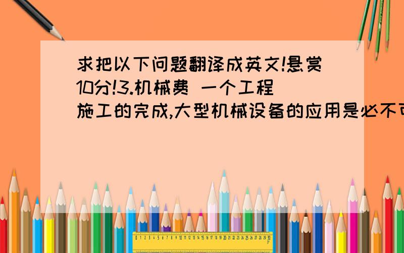 求把以下问题翻译成英文!悬赏10分!3.机械费 一个工程施工的完成,大型机械设备的应用是必不可少的.施工企业流动性大,各项目部机械设备不能样样齐全,需要租借,租赁会发生较高的租赁费.有