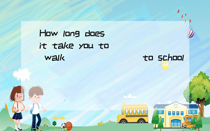 How long does it take you to walk _______ to school