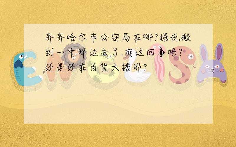 齐齐哈尔市公安局在哪?据说搬到一中那边去了,有这回事吗?还是还在百货大楼那?