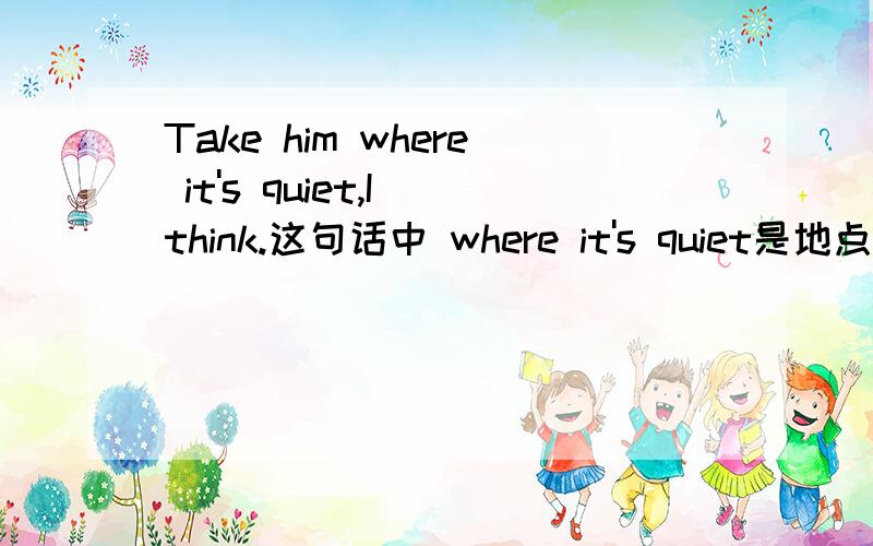 Take him where it's quiet,I think.这句话中 where it's quiet是地点状语,为什么不能把它理解成take的直接宾语呢?人称代词一般不是间接宾语吗？