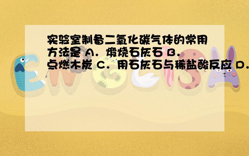 实验室制备二氧化碳气体的常用方法是 A．煅烧石灰石 B．点燃木炭 C．用石灰石与稀盐酸反应 D．碳酸分解