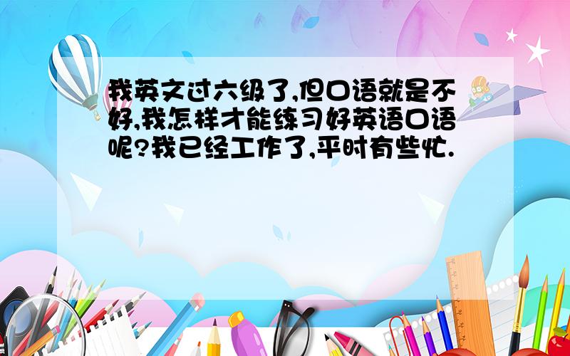 我英文过六级了,但口语就是不好,我怎样才能练习好英语口语呢?我已经工作了,平时有些忙.