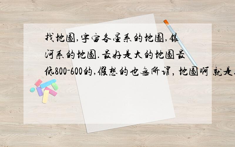 找地图,宇宙各星系的地图,银河系的地图.最好是大的地图最低800-600的,假想的也无所谓，地图啊 就是以前上初中，课本上的那种就行。