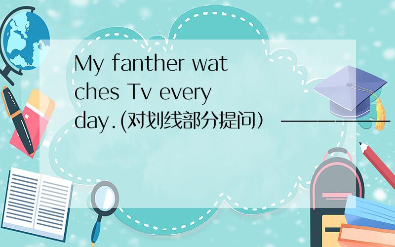 My fanther watches Tv every day.(对划线部分提问） ——————