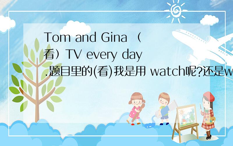 Tom and Gina （看）TV every day.题目里的(看)我是用 watch呢?还是watches?Tom and Gina 是单数第三人称主语吗?那如果用系动词的话 Tom and Gina 后面是不是用are 可是我们课本上有个对话 A:What color is it?B:It'