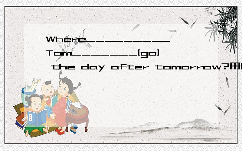 Where_________Tom_______[go] the day after tomorrow?用所给词的适当形式填空