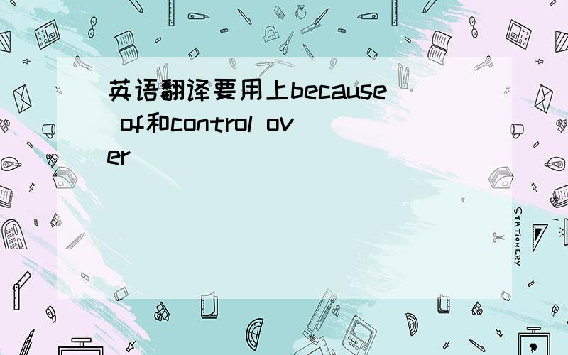 英语翻译要用上because of和control over