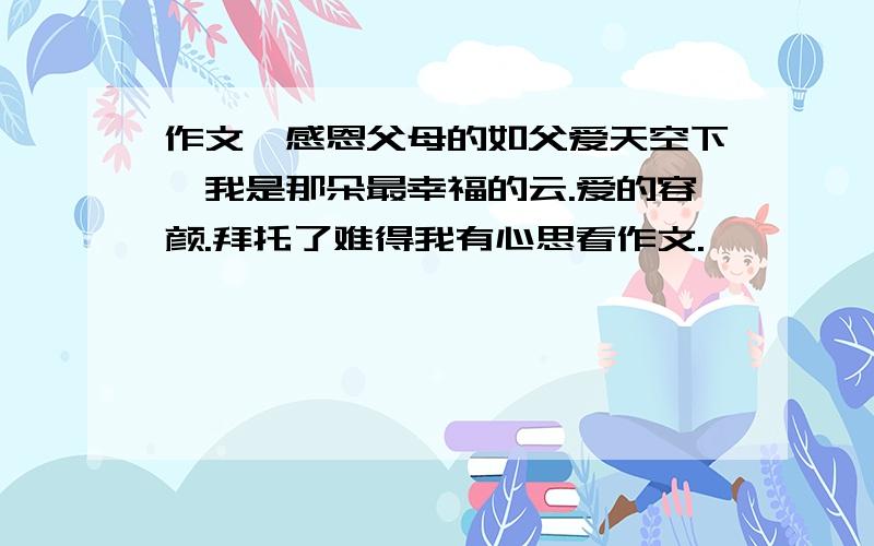 作文,感恩父母的如父爱天空下,我是那朵最幸福的云.爱的容颜.拜托了难得我有心思看作文.