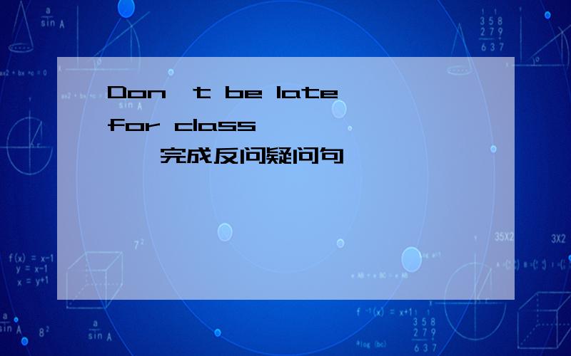 Don't be late for class —— ——,完成反问疑问句