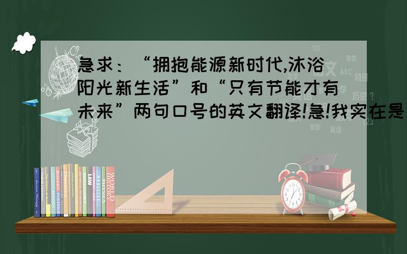 急求：“拥抱能源新时代,沐浴阳光新生活”和“只有节能才有未来”两句口号的英文翻译!急!我实在是没有经验值悬赏了,恳请各位大虾帮帮忙吧,很急!