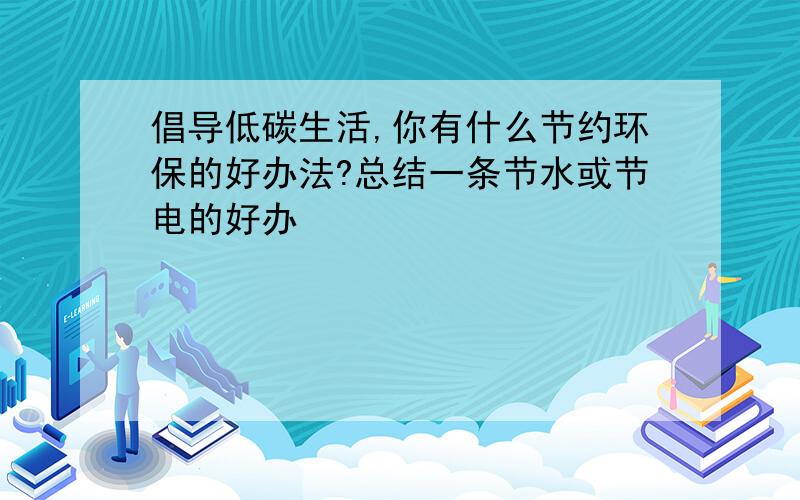 倡导低碳生活,你有什么节约环保的好办法?总结一条节水或节电的好办