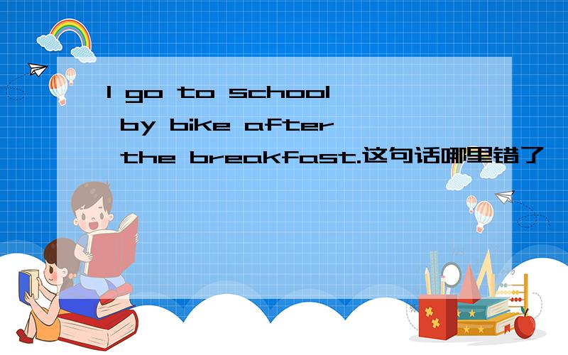 I go to school by bike after the breakfast.这句话哪里错了