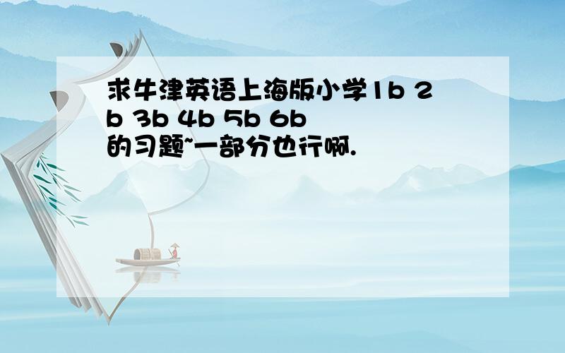 求牛津英语上海版小学1b 2b 3b 4b 5b 6b 的习题~一部分也行啊.