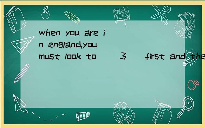 when you are in england,you must look to __3__first and then __4__ you must look to __3__first and then __4__ If the traffic lights are red,the traffic must __5__.Then the people on footcan cross the road __6__ __7__the traffic lights are green ,the